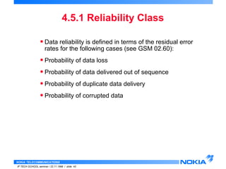 • Data reliability is defined in terms of the residual error 
rates for the following cases (see GSM 02.60): 
• Probability of data loss 
• Probability of data delivered out of sequence 
• Probability of duplicate data delivery 
• Probability of corrupted data 
NOKIA TELECOMMUNICATIONS 
4.5.1 Reliability Class 
IP TECH SCHOOL seminar / 23.11.1998 / slide 43 
 
