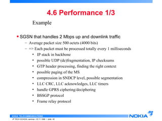Example 
• SGSN that handles 2 Mbps up and downlink traffic 
– Average packet size 500 octets (4000 bits) 
– => Each packet must be processed totally every 1 milliseconds 
• IP stack in backbone 
• possible UDP (de)fragmentation, IP checksums 
• GTP header processing, finding the right context 
• possible paging of the MS 
• compression in SNDCP level, possible segmentation 
• LLC CRC, LLC acknowledges, LLC timers 
• handle GPRS ciphering/deciphering 
• BSSGP protocol 
• Frame relay protocol 
NOKIA TELECOMMUNICATIONS 
4.6 Performance 1/3 
IP TECH SCHOOL seminar / 23.11.1998 / slide 45 
 