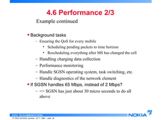 Example continued 
• Background tasks 
– Ensuring the QoS for every mobile 
– Handling charging data collection 
– Performance monitoring 
– Handle SGSN operating system, task switching, etc. 
– Handle diagnostics of the network element 
• If SGSN handles 65 Mbps, instead of 2 Mbps? 
– => SGSN has just about 30 micro seconds to do all 
above 
NOKIA TELECOMMUNICATIONS 
4.6 Performance 2/3 
• Scheduling pending packets to time horizon 
• Rescheduling everything after MS has changed the cell 
IP TECH SCHOOL seminar / 23.11.1998 / slide 46 
 
