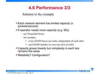 Solution to the example 
• Each network element has limited capacity (x 
packets/second) 
• If operator needs more capacity (e.g. 50x) 
– use 50 parallel boxes 
– for example, 
• every GGSN boxes are really independent of each other 
• each SGSN handles its own area (list of cells) 
• Capacity grows linearly but complexity in each box 
remains the same 
• Reliability? Configuration? 
NOKIA TELECOMMUNICATIONS 
4.6 Performance 3/3 
IP TECH SCHOOL seminar / 23.11.1998 / slide 47 
 