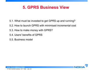 5. GPRS Business View 
5.1. What must be invested to get GPRS up and running? 
5.2. How to launch GPRS with minimised incremental cost 
5.3. How to make money with GPRS? 
5.4. Users' benefits of GPRS 
5.5. Business model 
NOKIA TELECOMMUNICATIONS 
IP TECH SCHOOL seminar / 23.11.1998 / slide 48 
 
