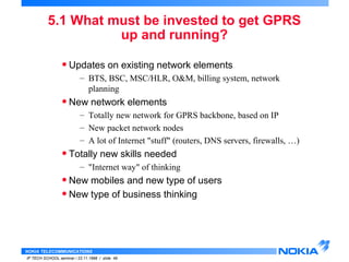 5.1 What must be invested to get GPRS 
NOKIA TELECOMMUNICATIONS 
IP TECH SCHOOL seminar / 23.11.1998 / slide 49 
up and running? 
• Updates on existing network elements 
– BTS, BSC, MSC/HLR, O&M, billing system, network 
planning 
• New network elements 
– Totally new network for GPRS backbone, based on IP 
– New packet network nodes 
– A lot of Internet "stuff" (routers, DNS servers, firewalls, …) 
• Totally new skills needed 
– "Internet way" of thinking 
• New mobiles and new type of users 
• New type of business thinking 
 