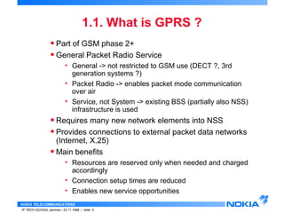 • Part of GSM phase 2+ 
• General Packet Radio Service 
• General -> not restricted to GSM use (DECT ?, 3rd 
generation systems ?) 
• Packet Radio -> enables packet mode communication 
over air 
• Service, not System -> existing BSS (partially also NSS) 
infrastructure is used 
• Requires many new network elements into NSS 
• Provides connections to external packet data networks 
(Internet, X.25) 
•Main benefits 
• Resources are reserved only when needed and charged 
accordingly 
• Connection setup times are reduced 
• Enables new service opportunities 
NOKIA TELECOMMUNICATIONS 
1.1. What is GPRS ? 
IP TECH SCHOOL seminar / 23.11.1998 / slide 5 
 