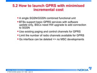 5.2 How to launch GPRS with minimised 
NOKIA TELECOMMUNICATIONS 
IP TECH SCHOOL seminar / 23.11.1998 / slide 50 
incremental cost 
• A single SGSN/GGSN combined functional unit 
• BTSs support basic GPRS services with software 
update only, BSCs need HW upgrade to add connection 
to SGSN 
• Use existing paging and control channels for GPRS 
• Limit the number of radio channels available for GPRS 
• Gs interface can be deleted => no MSC developments 
 