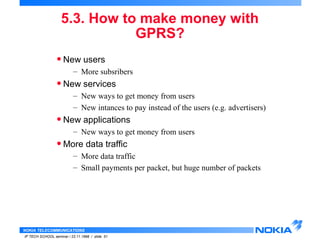 5.3. How to make money with 
NOKIA TELECOMMUNICATIONS 
IP TECH SCHOOL seminar / 23.11.1998 / slide 51 
GPRS? 
• New users 
– More subsribers 
• New services 
– New ways to get money from users 
– New intances to pay instead of the users (e.g. advertisers) 
• New applications 
– New ways to get money from users 
•More data traffic 
– More data traffic 
– Small payments per packet, but huge number of packets 
 