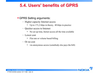 5.4. Users' benefits of GPRS 
• GPRS Selling arguments: 
– Higher capacity Internet access 
– Quicker access to Internet 
– Lower cost 
– Or no cost 
NOKIA TELECOMMUNICATIONS 
• Up to 171,2 kbps in theory, 40 kbps in practice 
• No set up time, Iternet access all the time available 
• Flat rate or volume based billing 
• via anonymous access (somebody else pays the bill) 
IP TECH SCHOOL seminar / 23.11.1998 / slide 52 
 
