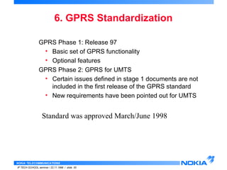 6. GPRS Standardization 
GPRS Phase 1: Release 97 
• Basic set of GPRS functionality 
• Optional features 
GPRS Phase 2: GPRS for UMTS 
• Certain issues defined in stage 1 documents are not 
included in the first release of the GPRS standard 
• New requirements have been pointed out for UMTS 
Standard was approved March/June 1998 
NOKIA TELECOMMUNICATIONS 
IP TECH SCHOOL seminar / 23.11.1998 / slide 55 
 
