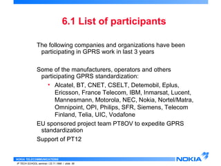 The following companies and organizations have been 
participating in GPRS work in last 3 years 
Some of the manufacturers, operators and others 
participating GPRS standardization: 
• Alcatel, BT, CNET, CSELT, Detemobil, Eplus, 
Ericsson, France Telecom, IBM, Inmarsat, Lucent, 
Mannesmann, Motorola, NEC, Nokia, Nortel/Matra, 
Omnipoint, OPI, Philips, SFR, Siemens, Telecom 
Finland, Telia, UIC, Vodafone 
EU sponsored project team PT8OV to expedite GPRS 
standardization 
Support of PT12 
NOKIA TELECOMMUNICATIONS 
6.1 List of participants 
IP TECH SCHOOL seminar / 23.11.1998 / slide 56 
 