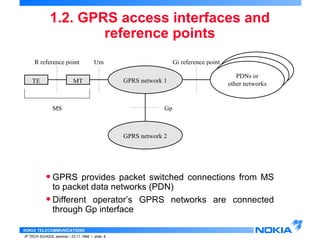 1.2. GPRS access interfaces and 
NOKIA TELECOMMUNICATIONS 
reference points 
IP TECH SCHOOL seminar / 23.11.1998 / slide 6 
Gi reference point 
GPRS network 1 
GPRS network 2 
PDNs or 
TE MT other networks 
Gp 
R reference point Um 
MS 
• GPRS provides packet switched connections from MS 
to packet data networks (PDN) 
• Different operator’s GPRS networks are connected 
through Gp interface 
 
