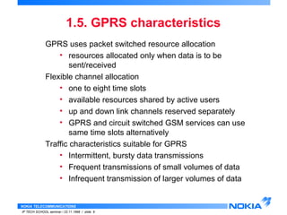 1.5. GPRS characteristics 
GPRS uses packet switched resource allocation 
• resources allocated only when data is to be 
sent/received 
Flexible channel allocation 
• one to eight time slots 
• available resources shared by active users 
• up and down link channels reserved separately 
• GPRS and circuit switched GSM services can use 
same time slots alternatively 
Traffic characteristics suitable for GPRS 
• Intermittent, bursty data transmissions 
• Frequent transmissions of small volumes of data 
• Infrequent transmission of larger volumes of data 
NOKIA TELECOMMUNICATIONS 
IP TECH SCHOOL seminar / 23.11.1998 / slide 9 
 