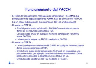 34Comunicaciones Móviles: 7
Funcionamiento del PACCHFuncionamiento del PACCH
• El PACCH transporta los mensajes de señalización RLC/MAC. La
señalización de capas superiores (GMM, SM) se envía en el PDTCH.
• Es un canal bidireccional, aun cuando el TBF es unidireccional.
• Durante un TBF UL:
– El móvil puede enviar señalización RLC/MAC en cualquier momento
dentro de los recursos asignados al TBF.
– La base puede enviar en cualquier momento señalización RLC/MAC
(canal PACCH).
– La base puede asignar un TBF DL mediante el PACCH.
• Durante un TBF DL:
– La red puede enviar señalización RLC/MAC en cualquier momento dentro
de los recursos asignados al TBF.
– El móvil sólo puede enviar señalización RLC/MAC en respuesta a una
petición de la red (por ejemplo para solicitud de retransmisiones). Dicha
petición lleva asociada la asignación de un bloque en UL.
– El móvil puede solicitar un TBF UL mediante el PACCH.
 