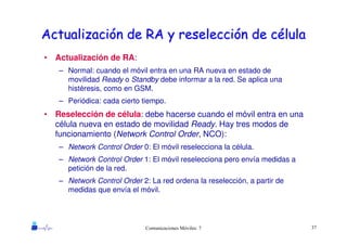 37Comunicaciones Móviles: 7
ActualizaciActualizacióón de RA y reseleccin de RA y reseleccióón de cn de céélulalula
• Actualización de RA:
– Normal: cuando el móvil entra en una RA nueva en estado de
movilidad Ready o Standby debe informar a la red. Se aplica una
histéresis, como en GSM.
– Periódica: cada cierto tiempo.
• Reselección de célula: debe hacerse cuando el móvil entra en una
célula nueva en estado de movilidad Ready. Hay tres modos de
funcionamiento (Network Control Order, NCO):
– Network Control Order 0: El móvil reselecciona la célula.
– Network Control Order 1: El móvil reselecciona pero envía medidas a
petición de la red.
– Network Control Order 2: La red ordena la reselección, a partir de
medidas que envía el móvil.
 