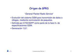 4Comunicaciones Móviles: 7
Origen de GPRSOrigen de GPRS
“General Packet Radio Service”
• Evolución del sistema GSM para transmisión de datos a
ráfagas, mediante conmutación de paquetes.
• Definido por ETSI/3GPP como parte de la fase 2+ de
especificaciones GSM.
• Generación “2,5”.
 