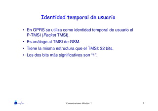 9Comunicaciones Móviles: 7
Identidad temporal de usuarioIdentidad temporal de usuario
• En GPRS se utiliza como identidad temporal de usuario el
P-TMSI (Packet TMSI).
• Es análogo al TMSI de GSM.
• Tiene la misma estructura que el TMSI: 32 bits.
• Los dos bits más significativos son “1”.
 