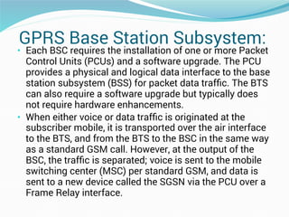 GPRS Base Station Subsystem:
• Each BSC requires the installation of one or more Packet
Control Units (PCUs) and a software upgrade. The PCU
provides a physical and logical data interface to the base
station subsystem (BSS) for packet data trafﬁc. The BTS
can also require a software upgrade but typically does
not require hardware enhancements.
• When either voice or data trafﬁc is originated at the
subscriber mobile, it is transported over the air interface
to the BTS, and from the BTS to the BSC in the same way
as a standard GSM call. However, at the output of the
BSC, the trafﬁc is separated; voice is sent to the mobile
switching center (MSC) per standard GSM, and data is
sent to a new device called the SGSN via the PCU over a
Frame Relay interface.
 