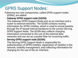 GPRS Support Nodes:
Following two new components, called GPRS support nodes
(GSNs), are added:
• Gateway GPRS support node (GGSN):
The Gateway GPRS Support Node acts as an interface and a
router to external networks. The GGSN contains routing
information for GPRS mobiles, which is used to tunnel packets
through the IP based internal backbone to the correct Serving
GPRS Support Node. The GGSN also collects charging
information connected to the use of the external data
networks and can act as a packet ﬁlter for incoming trafﬁc.
• Serving GPRS support node (SGSN):
The Serving GPRS Support Node is responsible for
authentication of GPRS mobiles, registration of mobiles in the
network, mobility management, and collecting information for
charging for the use of the air interface.
 