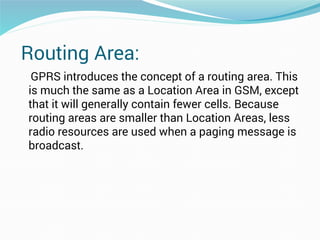 Routing Area:
GPRS introduces the concept of a routing area. This
is much the same as a Location Area in GSM, except
that it will generally contain fewer cells. Because
routing areas are smaller than Location Areas, less
radio resources are used when a paging message is
broadcast.
 