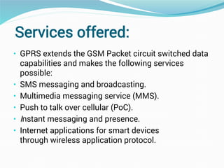 Services offered:
• GPRS extends the GSM Packet circuit switched data
capabilities and makes the following services
possible:
• SMS messaging and broadcasting.
• Multimedia messaging service (MMS).
• Push to talk over cellular (PoC).
• Instant messaging and presence.
• Internet applications for smart devices
through wireless application protocol.
 