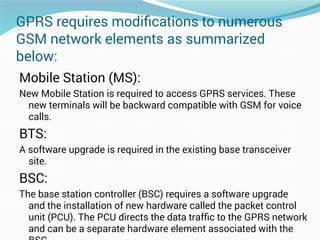 GPRS requires modiﬁcations to numerous
GSM network elements as summarized
below:
Mobile Station (MS):
New Mobile Station is required to access GPRS services. These
new terminals will be backward compatible with GSM for voice
calls.
BTS:
A software upgrade is required in the existing base transceiver
site.
BSC:
The base station controller (BSC) requires a software upgrade
and the installation of new hardware called the packet control
unit (PCU). The PCU directs the data trafﬁc to the GPRS network
and can be a separate hardware element associated with the
 