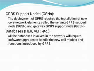 GPRS Support Nodes (GSNs):
The deployment of GPRS requires the installation of new
core network elements called the serving GPRS support
node (SGSN) and gateway GPRS support node (GGSN).
Databases (HLR, VLR, etc.):
All the databases involved in the network will require
software upgrades to handle the new call models and
functions introduced by GPRS.
 