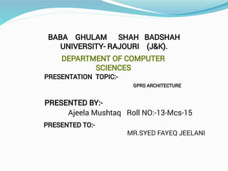 BABA GHULAM SHAH BADSHAH
UNIVERSITY- RAJOURI (J&K).
DEPARTMENT OF COMPUTER
SCIENCES
PRESENTATION TOPIC:-
PRESENTED BY:-
Ajeela Mushtaq Roll NO:-13-Mcs-15
PRESENTED TO:-
MR.SYED FAYEQ JEELANI
GPRS ARCHITECTURE
 
