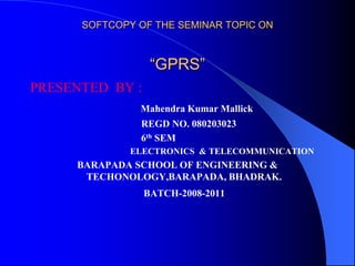 SOFTCOPY OF THE SEMINAR TOPIC ON
“GPRS”
PRESENTED BY :
Mahendra Kumar Mallick
REGD NO. 080203023
6th SEM
ELECTRONICS & TELECOMMUNICATION
BARAPADA SCHOOL OF ENGINEERING &
TECHONOLOGY,BARAPADA, BHADRAK.
BATCH-2008-2011
 