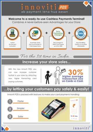 Instant
On-the-spot
Activation
Automatic Same
Day Fund Transfer of
Card Swipes Done
Zero Charge for
Debit Card Swipes
up to Rs. 2000
Zero
Processing
Charges
+ +
Easy EMI Billing
Options to Increase
Affordability
EMIs+
Faster1
Simpler
2
Safer3
Welcome to a ready-to-use Cashless Payments Terminal!
Innoviti POS is packed with features to make your card payments handling:
...by letting your customers pay safely & easily!
Increase your store sales...
For the 1st time in India...
Combines 4 never-before-seen Advantages for your Store:
With the new Innoviti POS, you
can now increase customer
footfall in your store by attracting
new, higher transacting card
paying customers.
higher average
transaction size
on Cards vs Cash
30%LO
W-CO
ST
A
V
A ABI L
LE
 