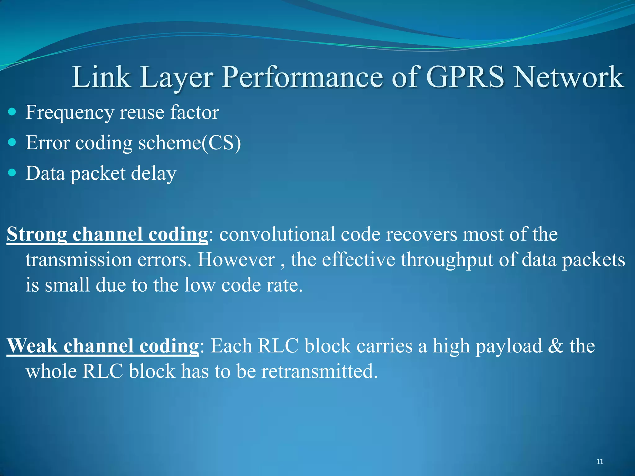 Link Layer Performance of GPRS Network
 Frequency reuse factor
 Error coding scheme(CS)
 Data packet delay


Strong channel coding: convolutional code recovers most of the
  transmission errors. However , the effective throughput of data packets
  is small due to the low code rate.

Weak channel coding: Each RLC block carries a high payload & the
 whole RLC block has to be retransmitted.



                                                                     11
 