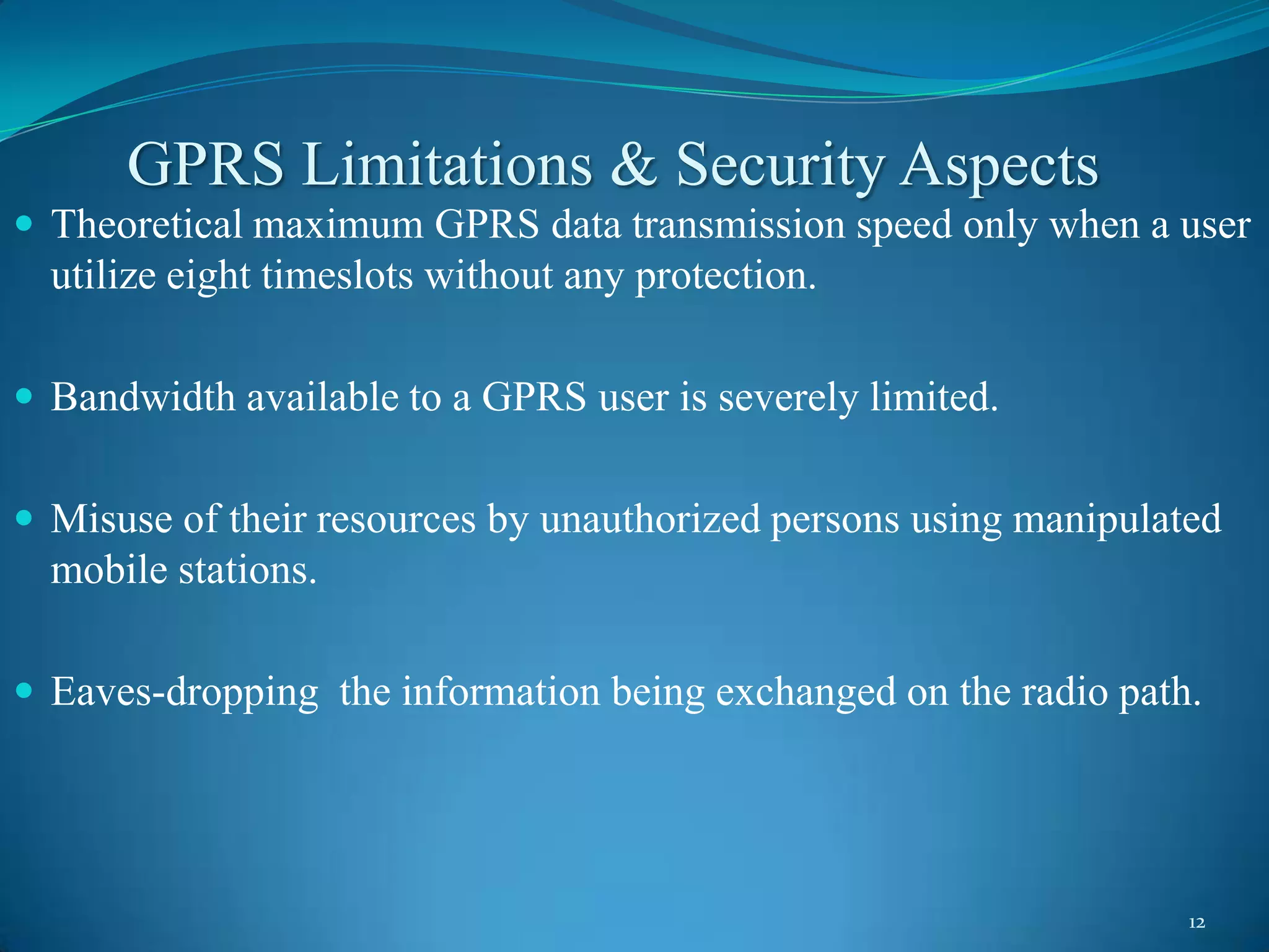 GPRS Limitations & Security Aspects
 Theoretical maximum GPRS data transmission speed only when a user
  utilize eight timeslots without any protection.

 Bandwidth available to a GPRS user is severely limited.


 Misuse of their resources by unauthorized persons using manipulated
  mobile stations.

 Eaves-dropping the information being exchanged on the radio path.




                                                                   12
 