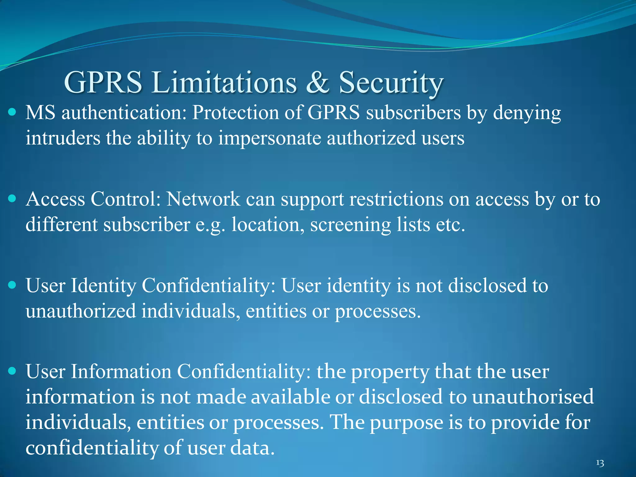 GPRS Limitations & Security
 MS authentication: Protection of GPRS subscribers by denying
  intruders the ability to impersonate authorized users

 Access Control: Network can support restrictions on access by or to
  different subscriber e.g. location, screening lists etc.

 User Identity Confidentiality: User identity is not disclosed to
  unauthorized individuals, entities or processes.

 User Information Confidentiality: the property that the user
  information is not made available or disclosed to unauthorised
  individuals, entities or processes. The purpose is to provide for
  confidentiality of user data.                                     13
 