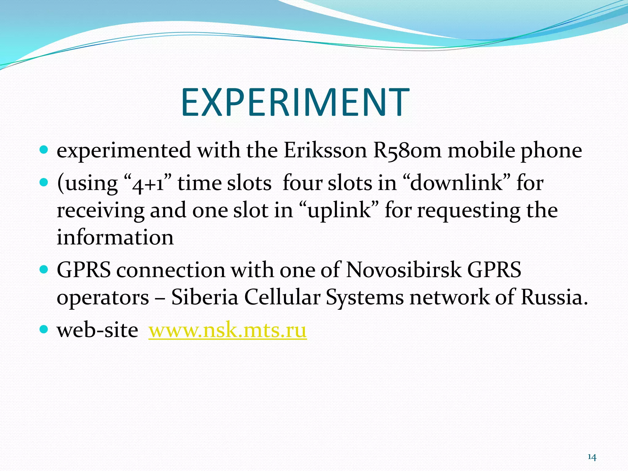 EXPERIMENT
 experimented with the Eriksson R580m mobile phone
 (using “4+1” time slots four slots in “downlink” for
  receiving and one slot in “uplink” for requesting the
  information
 GPRS connection with one of Novosibirsk GPRS
  operators – Siberia Cellular Systems network of Russia.
 web-site www.nsk.mts.ru




                                                         14
 