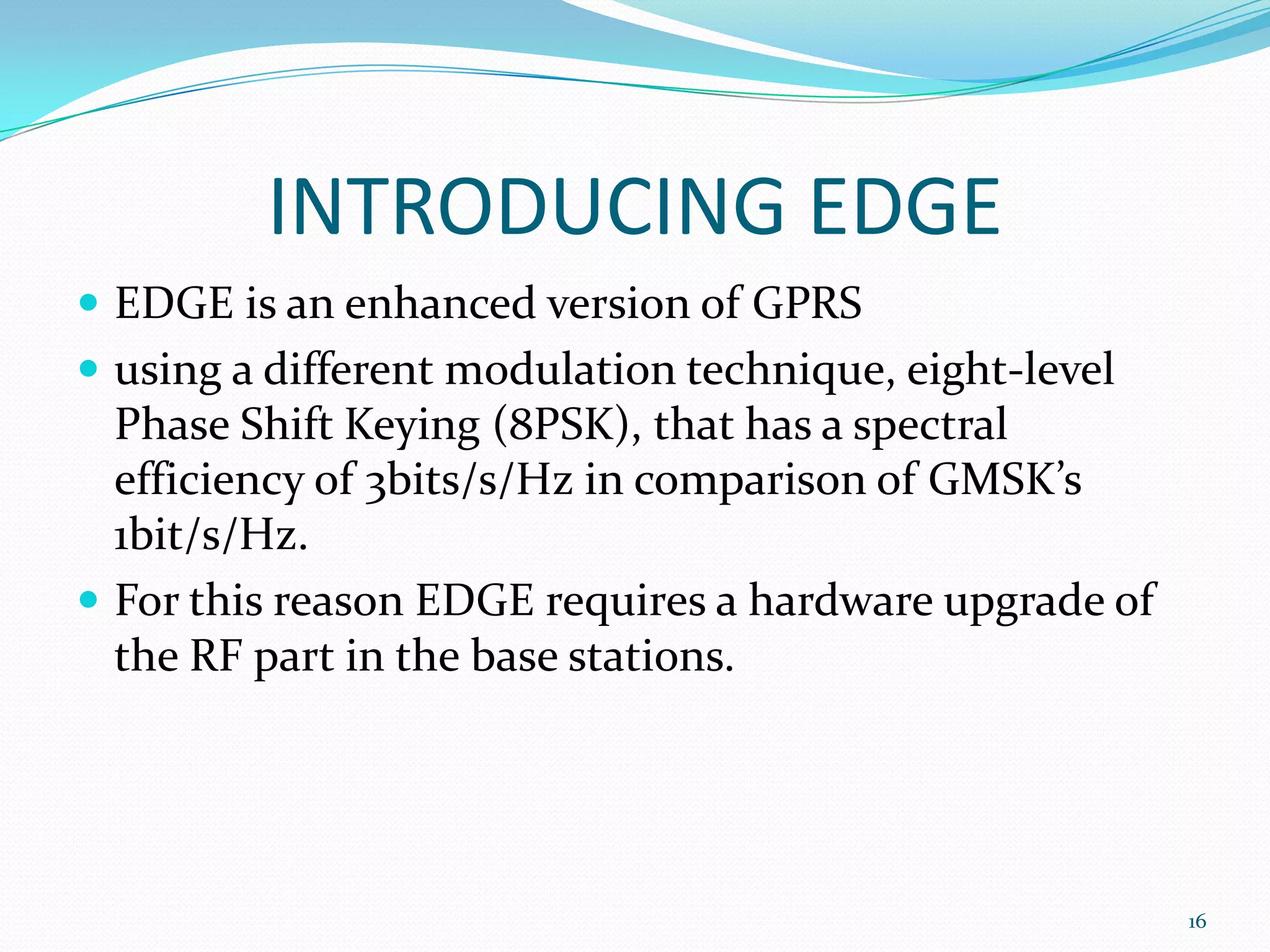 INTRODUCING EDGE
 EDGE is an enhanced version of GPRS
 using a different modulation technique, eight-level
  Phase Shift Keying (8PSK), that has a spectral
  efficiency of 3bits/s/Hz in comparison of GMSK’s
  1bit/s/Hz.
 For this reason EDGE requires a hardware upgrade of
  the RF part in the base stations.




                                                        16
 
