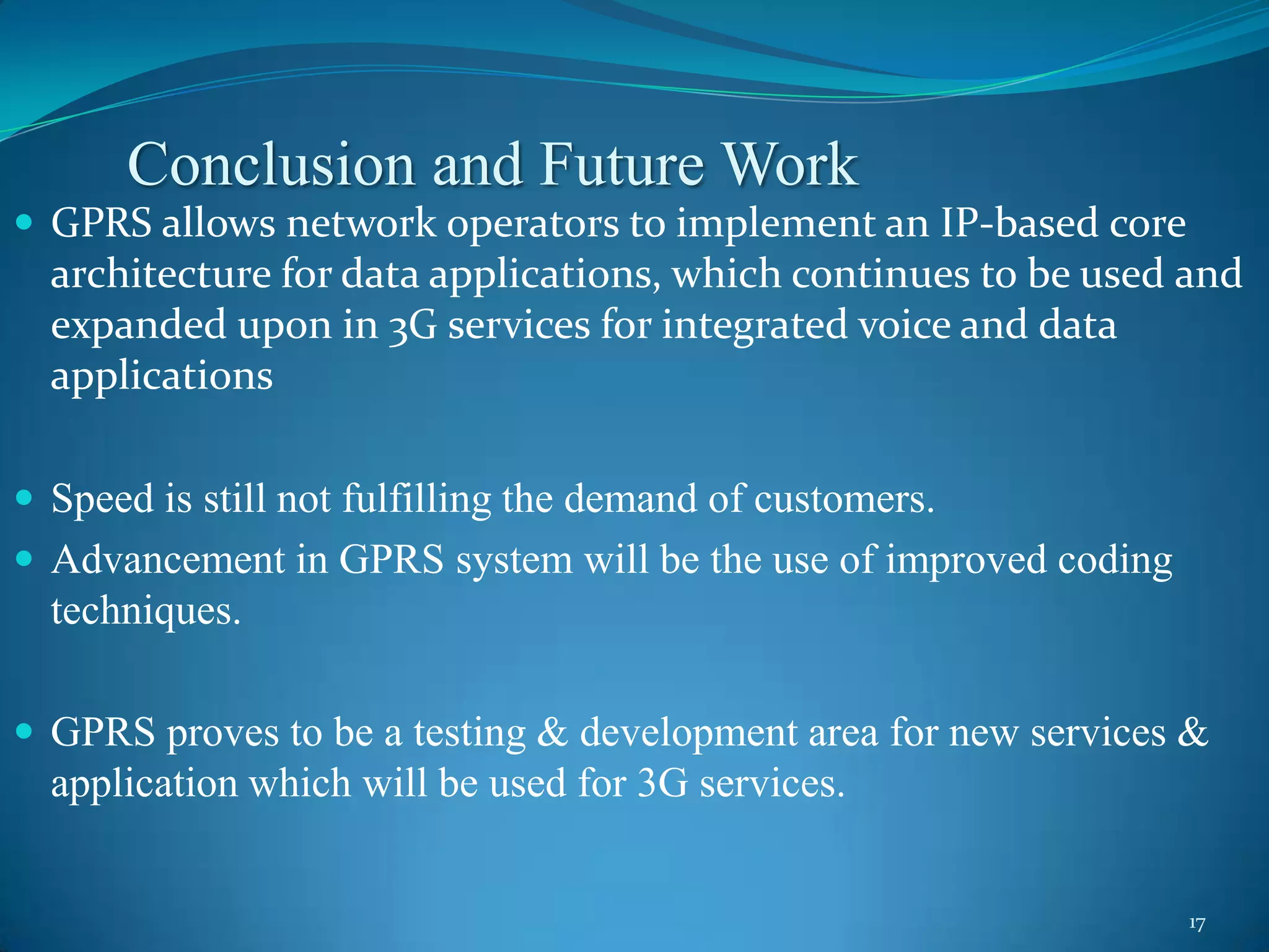 Conclusion and Future Work
 GPRS allows network operators to implement an IP-based core
  architecture for data applications, which continues to be used and
  expanded upon in 3G services for integrated voice and data
  applications

 Speed is still not fulfilling the demand of customers.
 Advancement in GPRS system will be the use of improved coding
  techniques.

 GPRS proves to be a testing & development area for new services &
  application which will be used for 3G services.


                                                                  17
 