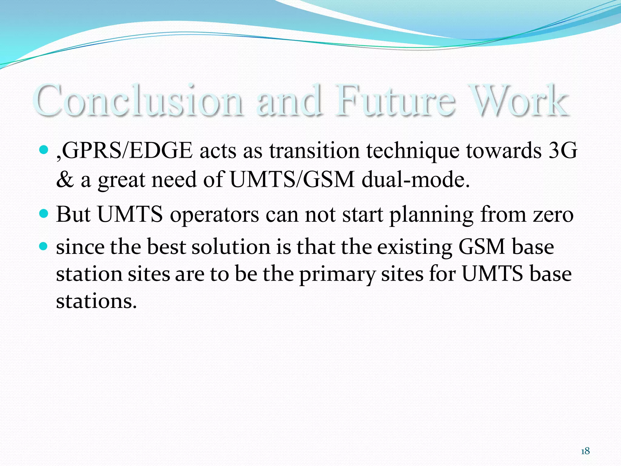 Conclusion and Future Work
 ,GPRS/EDGE acts as transition technique towards 3G
  & a great need of UMTS/GSM dual-mode.
 But UMTS operators can not start planning from zero
 since the best solution is that the existing GSM base
  station sites are to be the primary sites for UMTS base
  stations.




                                                            18
 