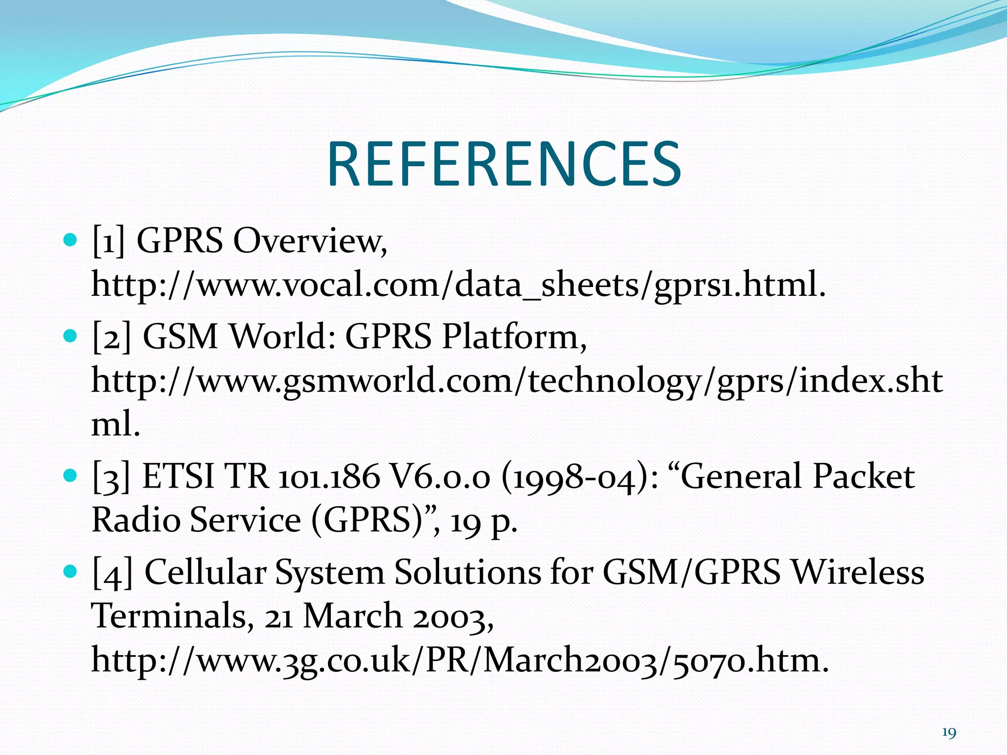 REFERENCES
 [1] GPRS Overview,
  http://www.vocal.com/data_sheets/gprs1.html.
 [2] GSM World: GPRS Platform,
  http://www.gsmworld.com/technology/gprs/index.sht
  ml.
 [3] ETSI TR 101.186 V6.0.0 (1998-04): “General Packet
  Radio Service (GPRS)”, 19 p.
 [4] Cellular System Solutions for GSM/GPRS Wireless
  Terminals, 21 March 2003,
  http://www.3g.co.uk/PR/March2003/5070.htm.
                                                      19
 