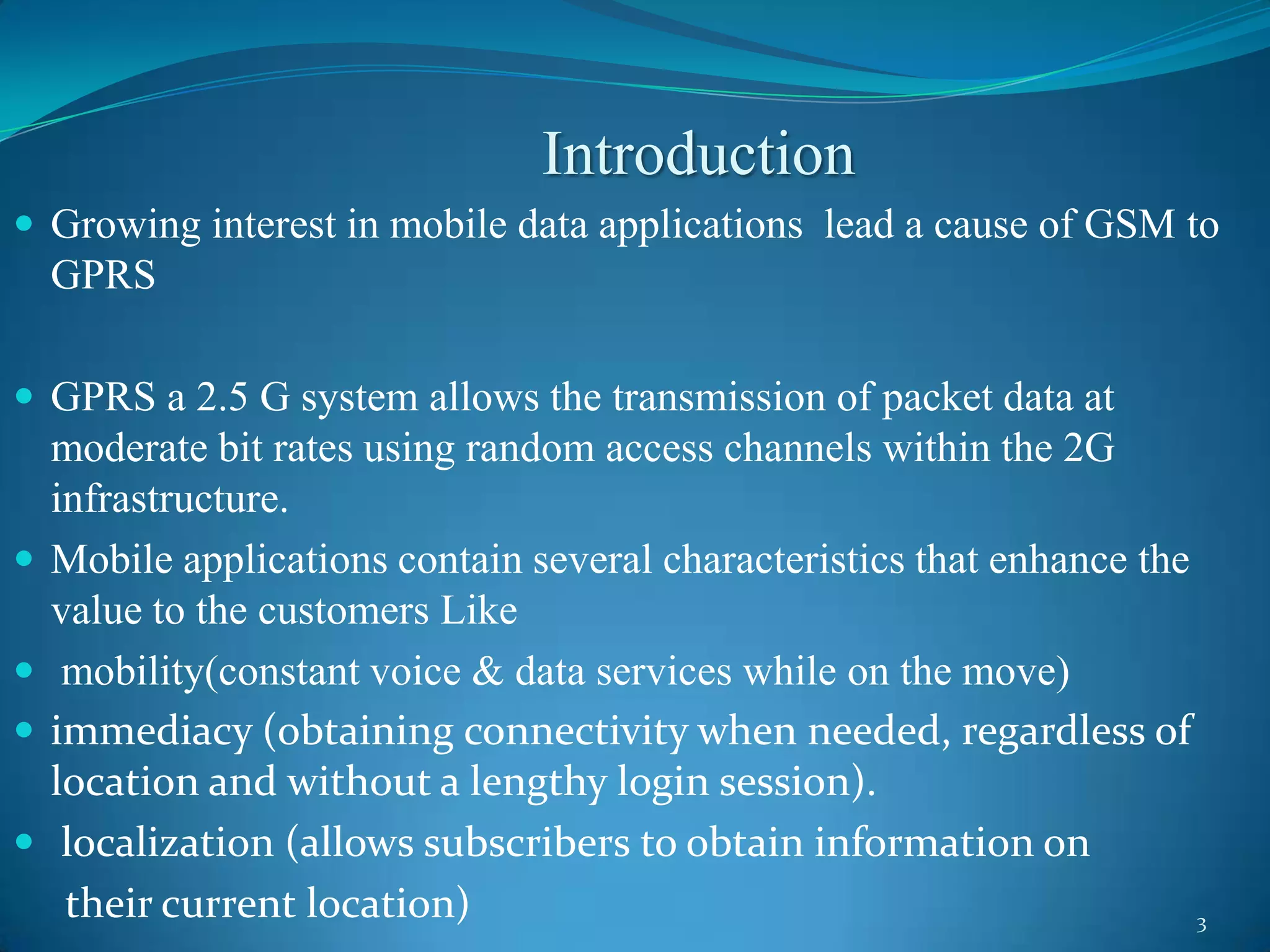 Introduction
 Growing interest in mobile data applications lead a cause of GSM to
    GPRS

 GPRS a 2.5 G system allows the transmission of packet data at
    moderate bit rates using random access channels within the 2G
    infrastructure.
   Mobile applications contain several characteristics that enhance the
    value to the customers Like
    mobility(constant voice & data services while on the move)
   immediacy (obtaining connectivity when needed, regardless of
    location and without a lengthy login session).
    localization (allows subscribers to obtain information on
     their current location)                                             3
 