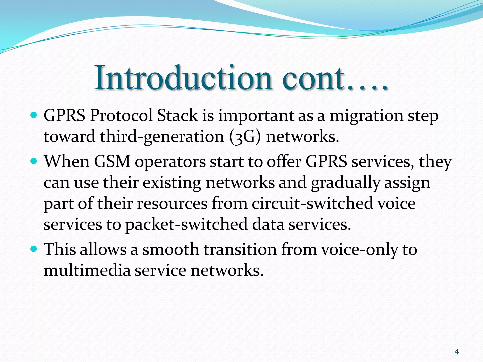 Introduction cont….
 GPRS Protocol Stack is important as a migration step
  toward third-generation (3G) networks.
 When GSM operators start to offer GPRS services, they
  can use their existing networks and gradually assign
  part of their resources from circuit-switched voice
  services to packet-switched data services.
 This allows a smooth transition from voice-only to
  multimedia service networks.



                                                          4
 