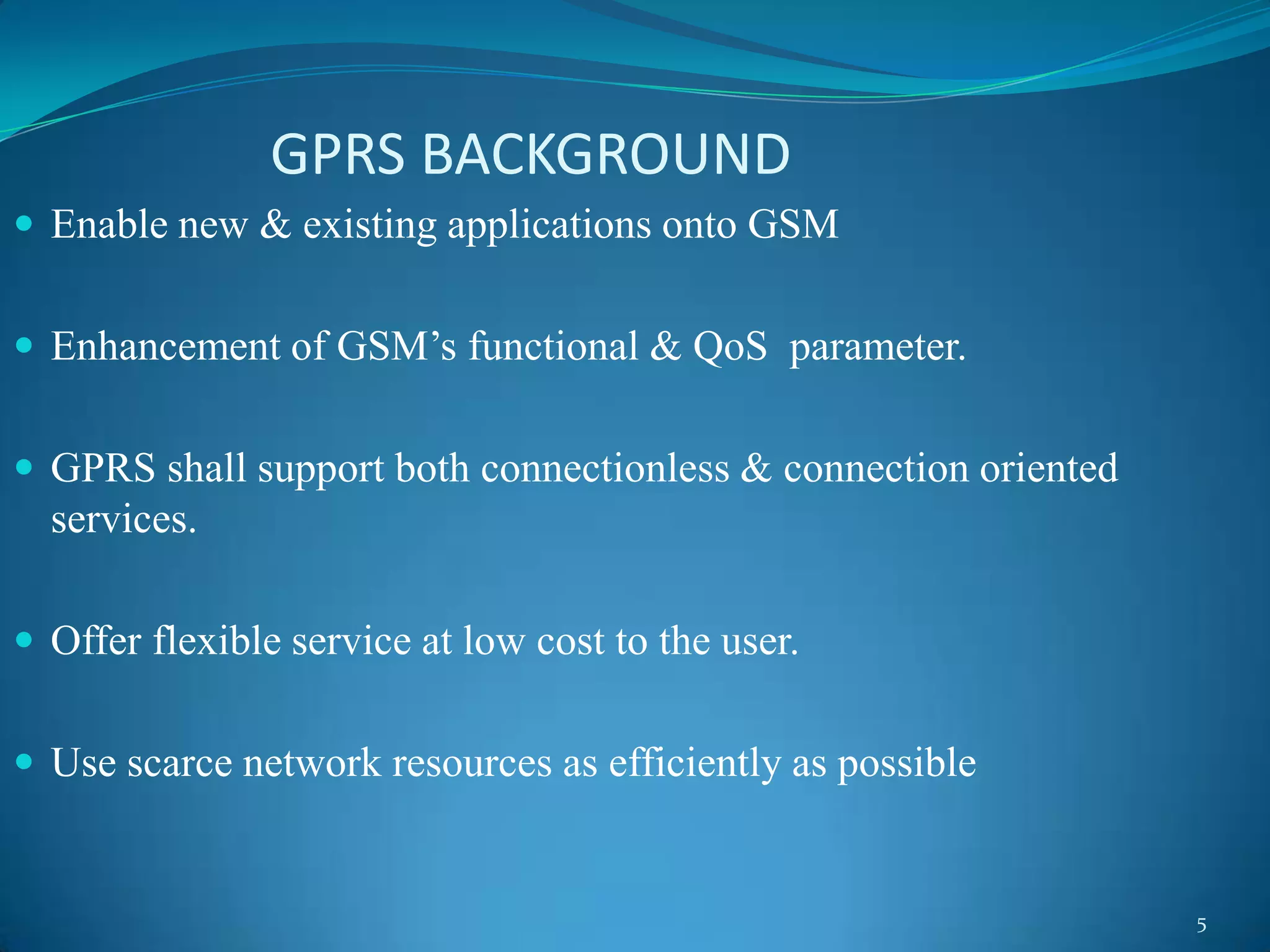 GPRS BACKGROUND
 Enable new & existing applications onto GSM


 Enhancement of GSM’s functional & QoS parameter.


 GPRS shall support both connectionless & connection oriented
  services.

 Offer flexible service at low cost to the user.


 Use scarce network resources as efficiently as possible


                                                                 5
 