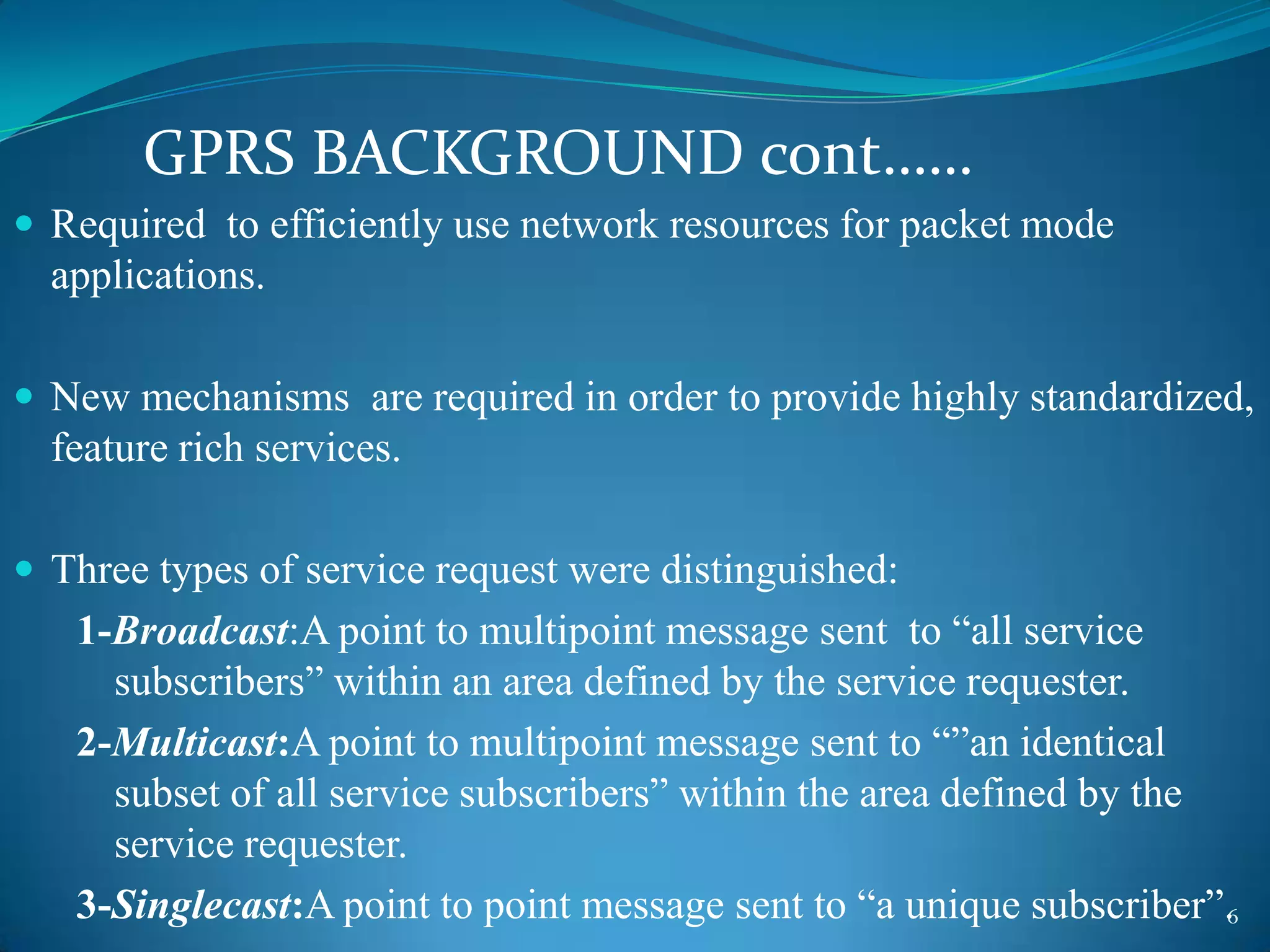 GPRS BACKGROUND cont……
 Required to efficiently use network resources for packet mode
  applications.

 New mechanisms are required in order to provide highly standardized,
  feature rich services.

 Three types of service request were distinguished:
   1-Broadcast:A point to multipoint message sent to “all service
     subscribers” within an area defined by the service requester.
   2-Multicast:A point to multipoint message sent to “”an identical
     subset of all service subscribers” within the area defined by the
     service requester.
   3-Singlecast:A point to point message sent to “a unique subscriber”.6
 