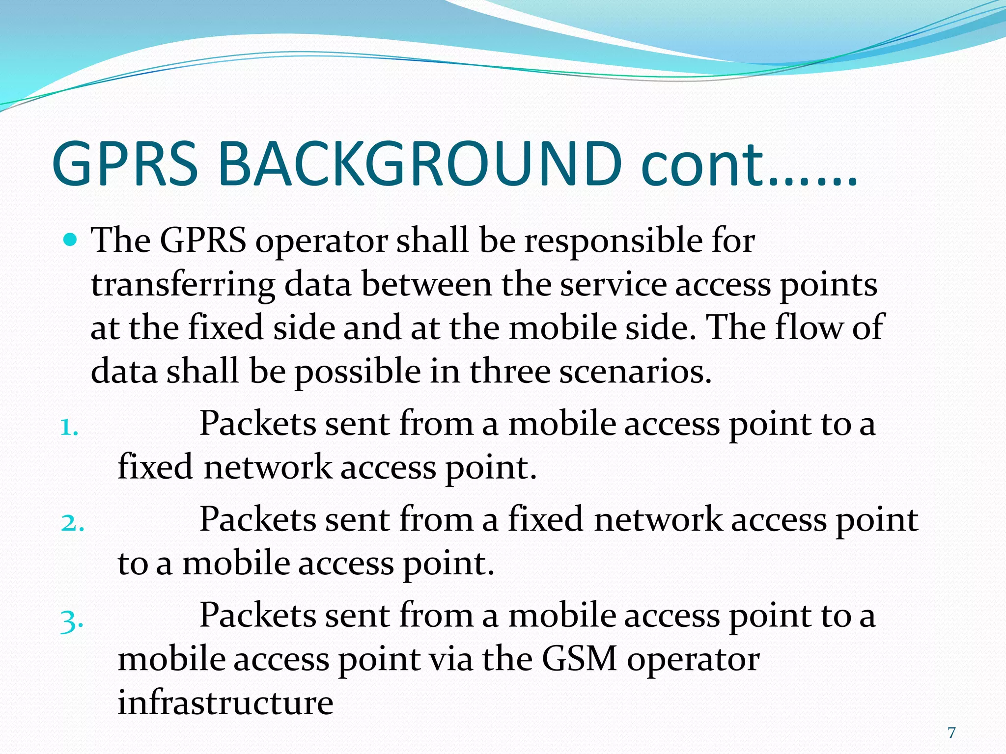 GPRS BACKGROUND cont……
 The GPRS operator shall be responsible for
   transferring data between the service access points
   at the fixed side and at the mobile side. The flow of
   data shall be possible in three scenarios.
1.         Packets sent from a mobile access point to a
     fixed network access point.
2.         Packets sent from a fixed network access point
     to a mobile access point.
3.         Packets sent from a mobile access point to a
     mobile access point via the GSM operator
     infrastructure
                                                            7
 