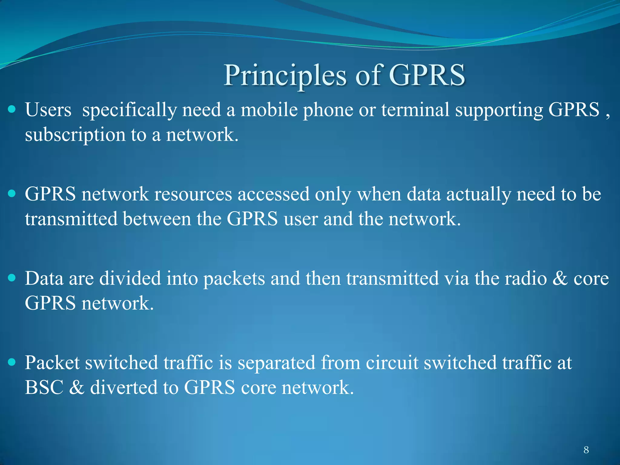 Principles of GPRS
 Users specifically need a mobile phone or terminal supporting GPRS ,
  subscription to a network.

 GPRS network resources accessed only when data actually need to be
  transmitted between the GPRS user and the network.

 Data are divided into packets and then transmitted via the radio & core
  GPRS network.

 Packet switched traffic is separated from circuit switched traffic at
  BSC & diverted to GPRS core network.

                                                                          8
 