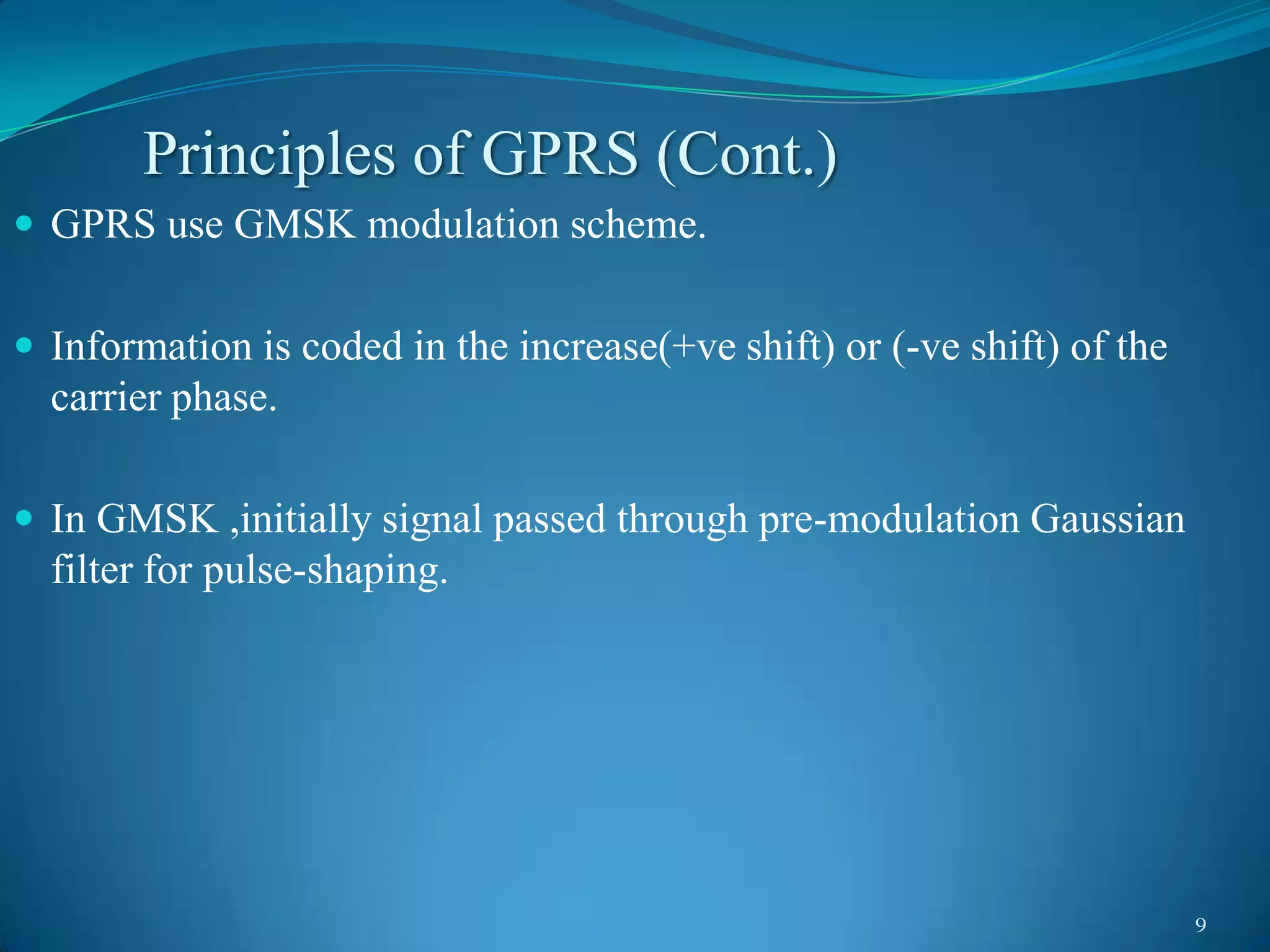 Principles of GPRS (Cont.)
 GPRS use GMSK modulation scheme.


 Information is coded in the increase(+ve shift) or (-ve shift) of the
  carrier phase.

 In GMSK ,initially signal passed through pre-modulation Gaussian
  filter for pulse-shaping.




                                                                          9
 