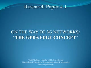 Research Paper # 1



ON THE WAY TO 3G NETWORKS:
 “THE GPRS/EDGE CONCEPT”



            Vasil P. Pribylov , Member ,IEEE, Ivan I.Rezvan
    Siberia State University of Telecommunications & Informatics
                         Email: v.pribylov@ieee.org
                                                                   1
 