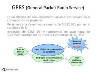 GPRS  (General Packet Radio Service) Es un sistema de  comunicaciones inalámbricas basado en la conmutación de paquetes. Pertenece a la denominada generación 2.5 (2.5G), por ser el resultado de la evolución de GSM (2G) y representar un paso hacia los sistemas inalámbricos de Tercera Generación 3G o UMTS. 