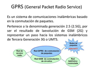 GPRS (General Packet Radio Service) Es un sistema de comunicaciones inalámbricas basado en la conmutación de paquetes. Pertenece a la denominada generación 2.5 (2.5G), por ser el resultado de laevolución de GSM (2G) y representar un paso hacia los sistemas inalámbricos de Tercera Generación 3G o UMTS. 