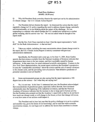 ?RS33

                                   Final Press Guidance
                                    (6/6/02: 10:30 am.)

Q:     Why did President Bush yesterday dismiss the report put out by his administration
on climate change - the U.S. Climate Action Report?

A:      The President did not dismiss the report - he dismissed the notion that the report
signaled a change in U.S. policy regarding the need to address climate change, nationally
and internationally, or in our thinking about the nature of the challenge. He was
responding to a reporter who asked whether the U.S. needed new initiatives to combat
global warming, and his answer was "no." He was not asked what he thought of the
report itself.


Q:       But the New York Times reported on June 3 that the report represented a "stark
shift" for the Bush Administration - is that not true?

A:      Taken as a whole, including the many uncertainties about climate change noted in
the report, the U.S. Climate Action Report is entirely consistent with previous
administration statements.

        Specifically, the President said a year ago, in his June 11, 2001, Rose Garden
speech, that best science available from the National Academy of Sciences indicates that
temperatures have risen in the last century, and that is probably caused by human
influences. At the same time, he noted continued scientific uncertainties. Contrary to the
New York Times characterization, the recent report reinforces the President's perspective:
It notes the "considerable uncertainty" about the science and the role of natural variations
in the climate cycle, and the prevailing view of scientists "that definitive prediction of
potential outcomes is not yet feasible."


Q:      Some environmental groups are also saying that the report represents a 180-
degree turn on the science - isn't what they are saying true?

A:      No, it is not true. In his June 11I statement last year, the President acknowledged
that concentrations of greenhouse gases, especially carbon dioxide, have increased
substantially since the beginning of the industrial revolution, and that the National
Academy of Sciences indicates that the increase is due in large part to human activity.
But the President also pointed out that the Academy's report tells us that we do not know
how much our climate could, or will change in the future, or how fast change will occur,
or even how some of our actions could impact it.

        The President said in June last year that the policy challenge is to act in a serious
and sensible way, given the limits of our knowledge, and he said that while scientific
uncertainties remain, we can begin now to address the factors that contribute to climate
change.
 