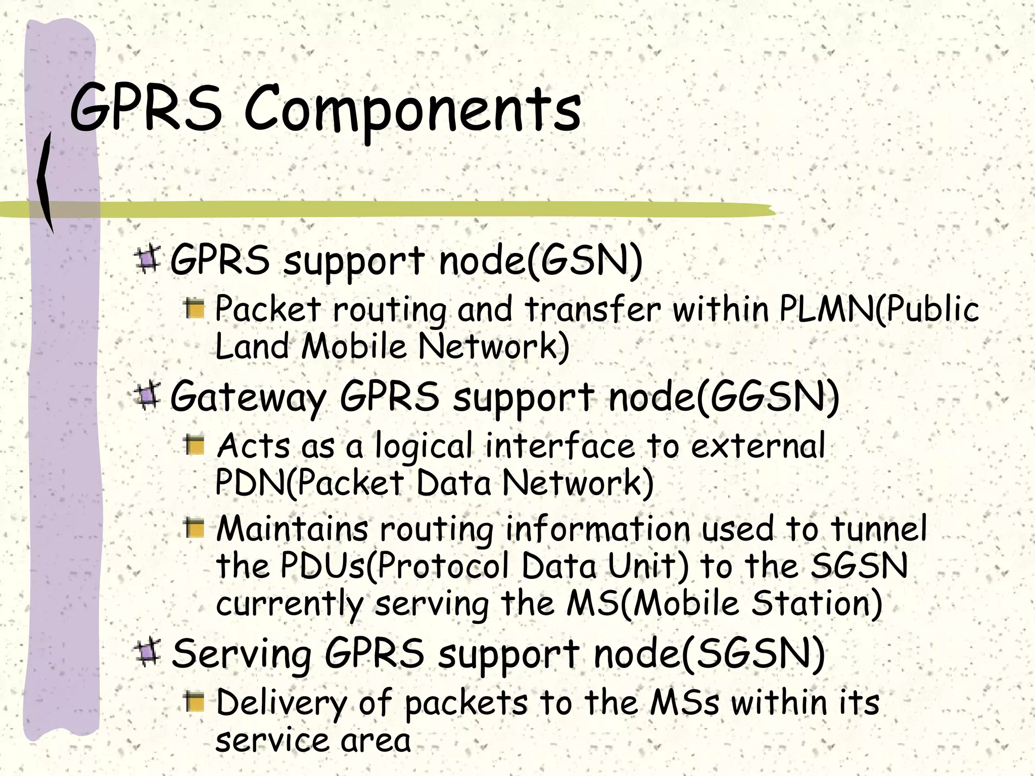 GPRS Components
GPRS support node(GSN)

Packet routing and transfer within PLMN(Public
Land Mobile Network)

Gateway GPRS support node(GGSN)

Acts as a logical interface to external
PDN(Packet Data Network)
Maintains routing information used to tunnel
the PDUs(Protocol Data Unit) to the SGSN
currently serving the MS(Mobile Station)

Serving GPRS support node(SGSN)

Delivery of packets to the MSs within its
service area

 