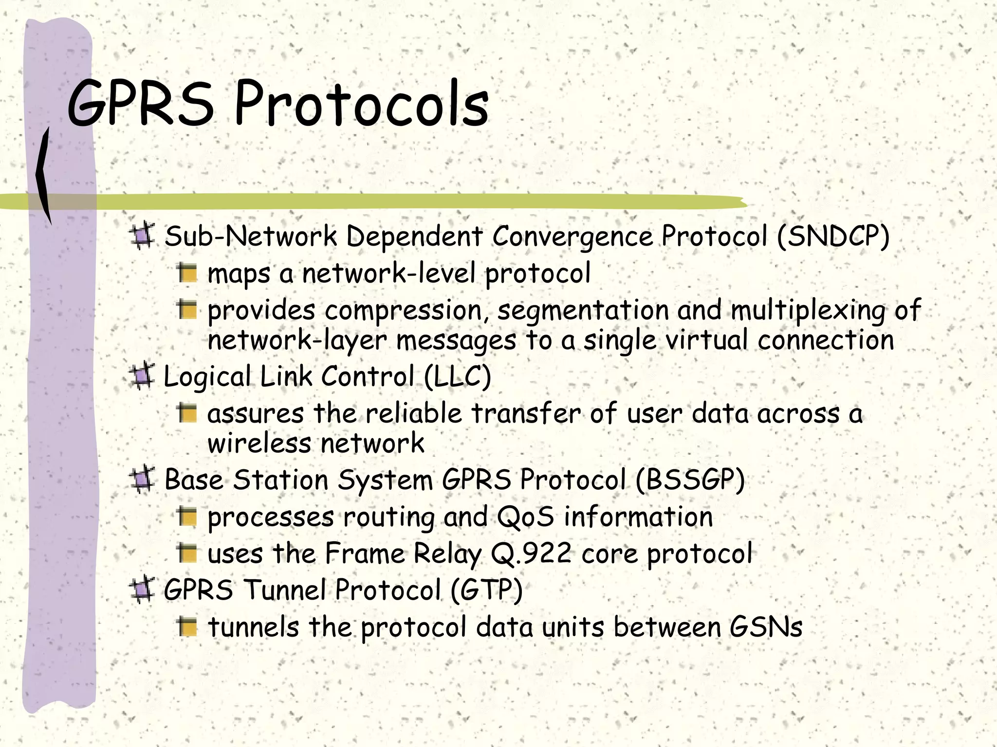 GPRS Protocols
Sub-Network Dependent Convergence Protocol (SNDCP)
maps a network-level protocol
provides compression, segmentation and multiplexing of
network-layer messages to a single virtual connection
Logical Link Control (LLC)
assures the reliable transfer of user data across a
wireless network
Base Station System GPRS Protocol (BSSGP)
processes routing and QoS information
uses the Frame Relay Q.922 core protocol
GPRS Tunnel Protocol (GTP)
tunnels the protocol data units between GSNs

 