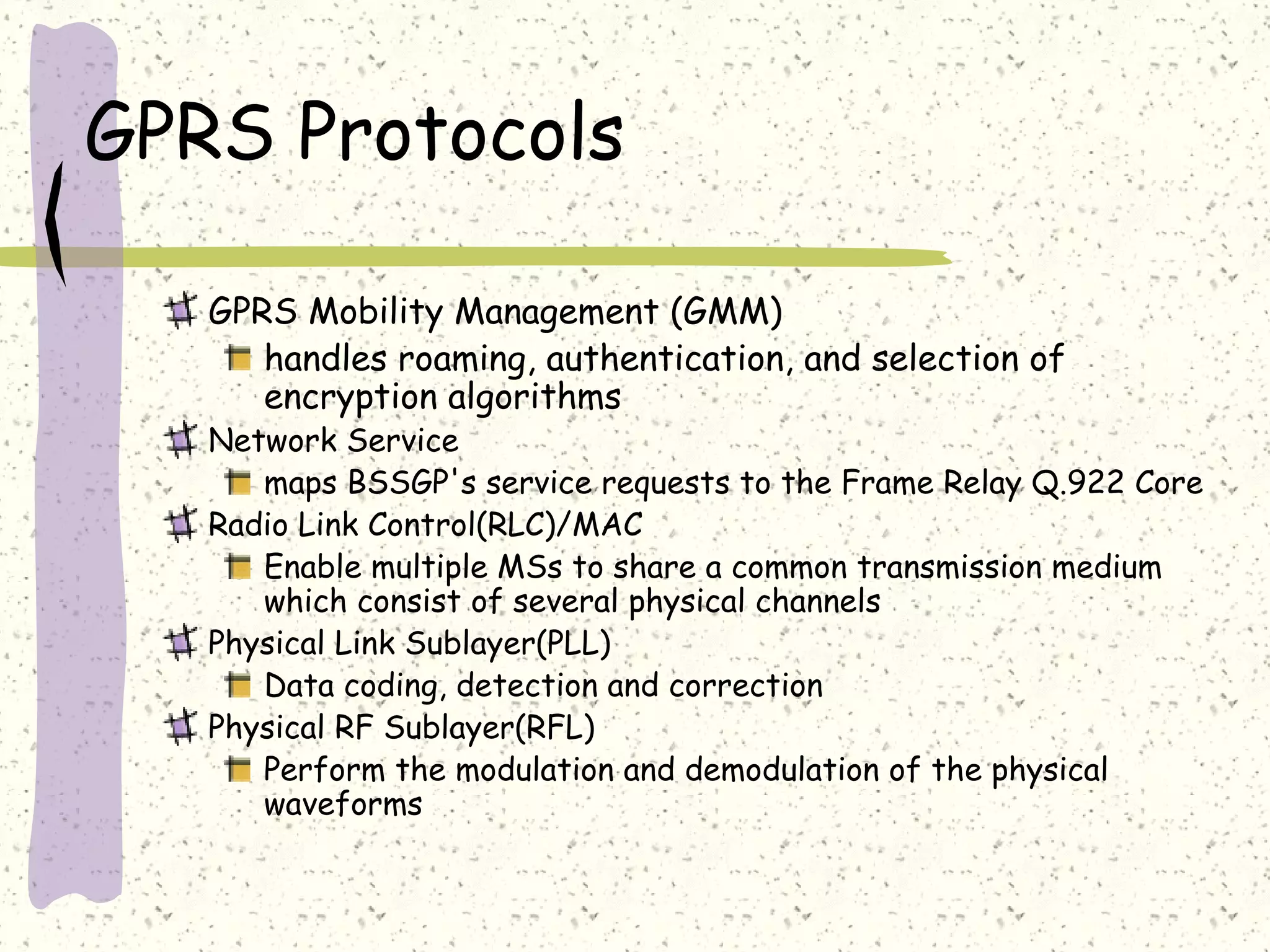 GPRS Protocols
GPRS Mobility Management (GMM)
handles roaming, authentication, and selection of
encryption algorithms

Network Service
maps BSSGP's service requests to the Frame Relay Q.922 Core
Radio Link Control(RLC)/MAC
Enable multiple MSs to share a common transmission medium
which consist of several physical channels
Physical Link Sublayer(PLL)
Data coding, detection and correction
Physical RF Sublayer(RFL)
Perform the modulation and demodulation of the physical
waveforms

 