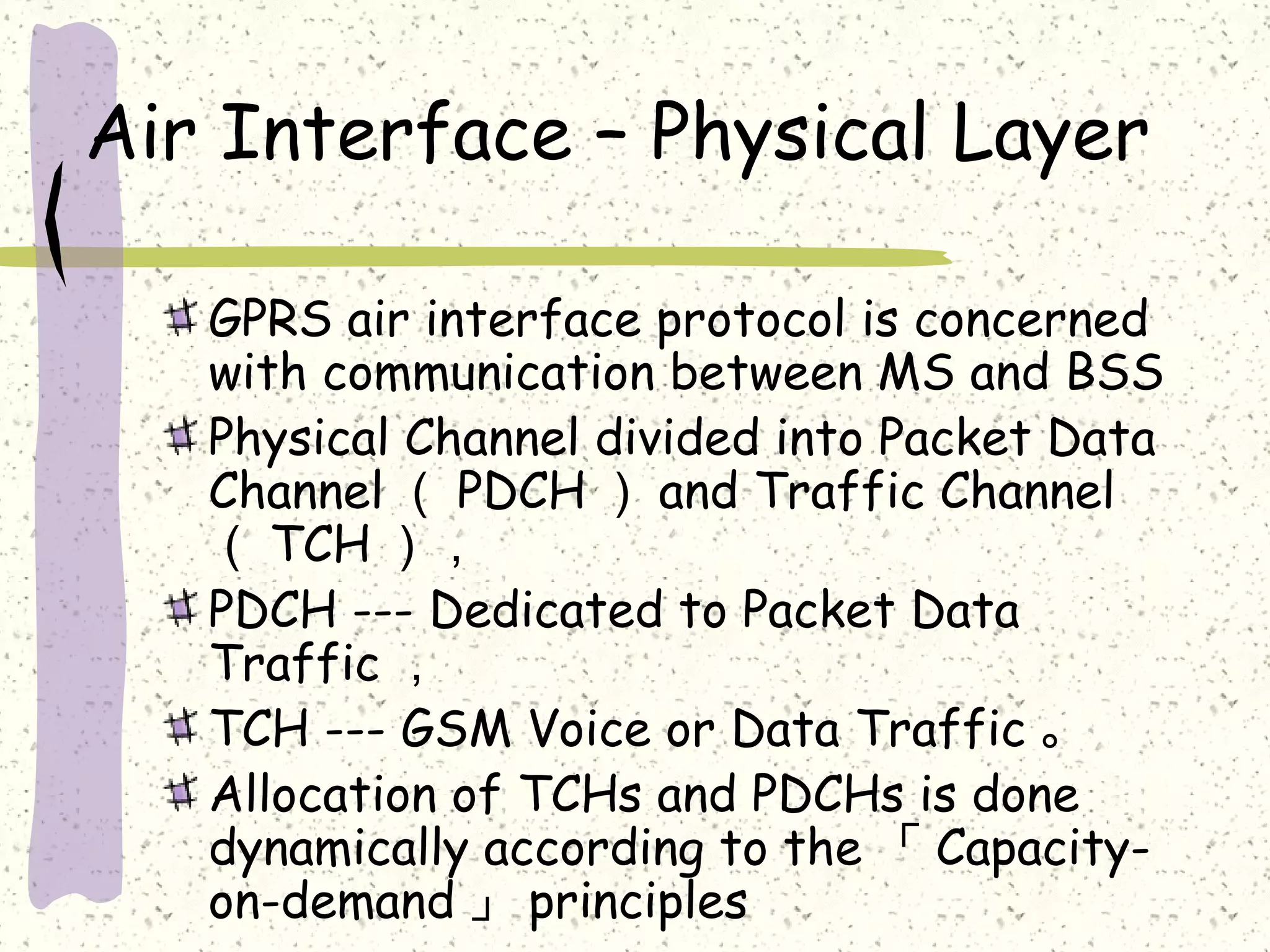 Air Interface – Physical Layer
GPRS air interface protocol is concerned
with communication between MS and BSS
Physical Channel divided into Packet Data
Channel （ PDCH ） and Traffic Channel
（ TCH ），
PDCH --- Dedicated to Packet Data
Traffic ，
TCH --- GSM Voice or Data Traffic 。
Allocation of TCHs and PDCHs is done
dynamically according to the 「 Capacityon-demand 」 principles

 